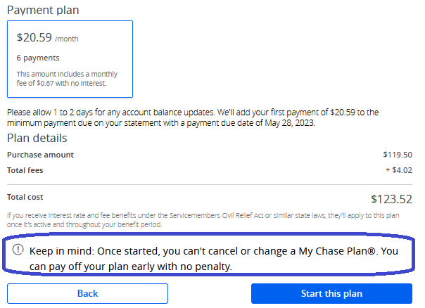 Confirming the Chase Pay Over Time 6 payment option. Keep in mind: Once started, you can't cancel or change a Chase Pay Over Time. You can pay off your plan early with no penalty. 